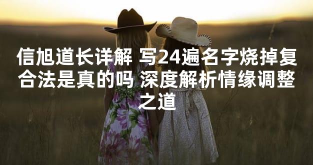 信旭道长详解 写24遍名字烧掉复合法是真的吗 深度解析情缘调整之道